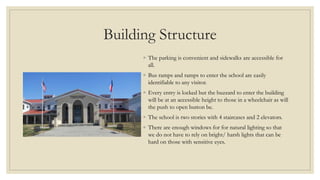 Building Structure
◦ The parking is convenient and sidewalks are accessible for
all.
◦ Bus ramps and ramps to enter the school are easily
identifiable to any visitor.
◦ Every entry is locked but the buzzard to enter the building
will be at an accessible height to those in a wheelchair as will
the push to open button be.
◦ The school is two stories with 4 staircases and 2 elevators.
◦ There are enough windows for for natural lighting so that
we do not have to rely on bright/ harsh lights that can be
hard on those with sensitive eyes.
 