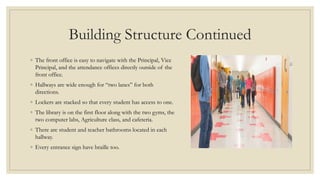 Building Structure Continued
◦ The front office is easy to navigate with the Principal, Vice
Principal, and the attendance offices directly outside of the
front office.
◦ Hallways are wide enough for “two lanes” for both
directions.
◦ Lockers are stacked so that every student has access to one.
◦ The library is on the first floor along with the two gyms, the
two computer labs, Agriculture class, and cafeteria.
◦ There are student and teacher bathrooms located in each
hallway.
◦ Every entrance sign have braille too.
 