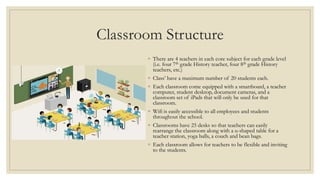 Classroom Structure
◦ There are 4 teachers in each core subject for each grade level
(i.e. four 7th grade History teacher, four 8th grade History
teachers, etc.)
◦ Class’ have a maximum number of 20 students each.
◦ Each classroom come equipped with a smartboard, a teacher
computer, student desktop, document cameras, and a
classroom set of iPads that will only be used for that
classroom.
◦ Wifi is easily accessible to all employees and students
throughout the school.
◦ Classrooms have 25 desks so that teachers can easily
rearrange the classroom along with a u-shaped table for a
teacher station, yoga balls, a couch and bean bags.
◦ Each classroom allows for teachers to be flexible and inviting
to the students.
 