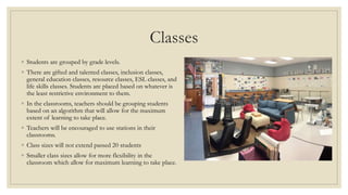 Classes
◦ Students are grouped by grade levels.
◦ There are gifted and talented classes, inclusion classes,
general education classes, resource classes, ESL classes, and
life skills classes. Students are placed based on whatever is
the least restrictive environment to them.
◦ In the classrooms, teachers should be grouping students
based on an algorithm that will allow for the maximum
extent of learning to take place.
◦ Teachers will be encouraged to use stations in their
classrooms.
◦ Class sizes will not extend passed 20 students
◦ Smaller class sizes allow for more flexibility in the
classroom which allow for maximum learning to take place.
 
