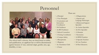 Personnel
◦ a Principal
◦ 2 Vice Principals
◦ 2 Curriculum and
Instruction
Coordinators
◦ 504 Facilitator
◦ An RTI Facilitator
◦ 3 School Counselors
◦ A Testing Coordinator
◦ A Campus Safety
◦ A Receptionist
◦ A Registrar
◦ An Attendance Clerk
◦ A Nurse
◦ A Diagnostician
◦ A Speech and
Language Pathologist
◦ A Behavioral Support
Specialist
◦ An Autism Specialist
◦ An ELL Specialist
◦ A Librarian
◦ 3 Secretaries
◦ 14 SPED Teachers
◦ 12 Specials Teachers
◦ 36 Core Teachers
◦ 16 Para Educators.
There are:
The school staff is diverse, they are hired based on ability
and qualification, no applicant has or will be discriminated
against because of race, national origin, gender, race, age,
disability, or race.
 