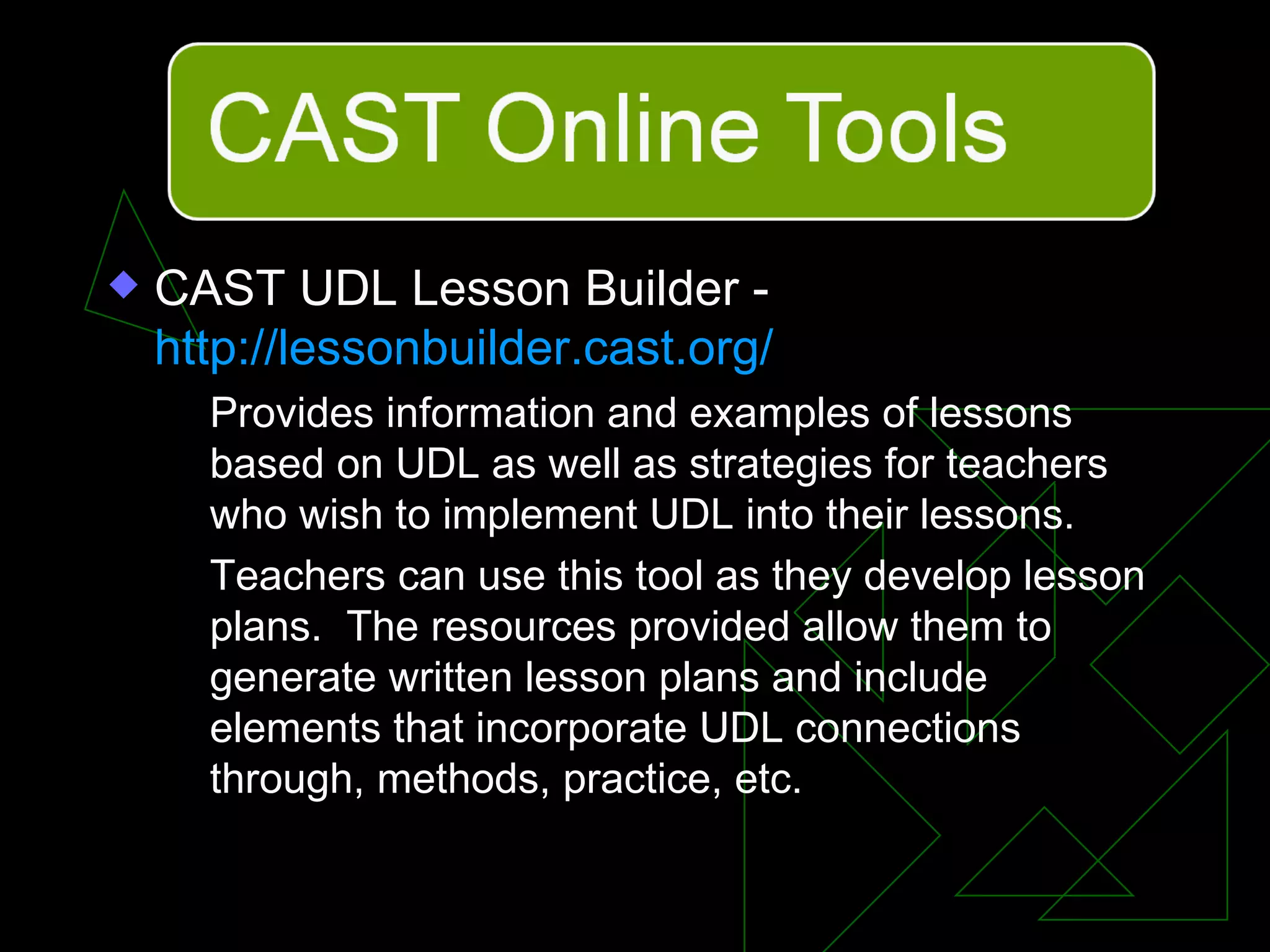 CAST UDL Lesson Builder -  http://lessonbuilder.cast.org/ Provides information and examples of lessons based on UDL as well as strategies for teachers who wish to implement UDL into their lessons. Teachers can use this tool as they develop lesson plans.  The resources provided allow them to generate written lesson plans and include elements that incorporate UDL connections through, methods, practice, etc. 