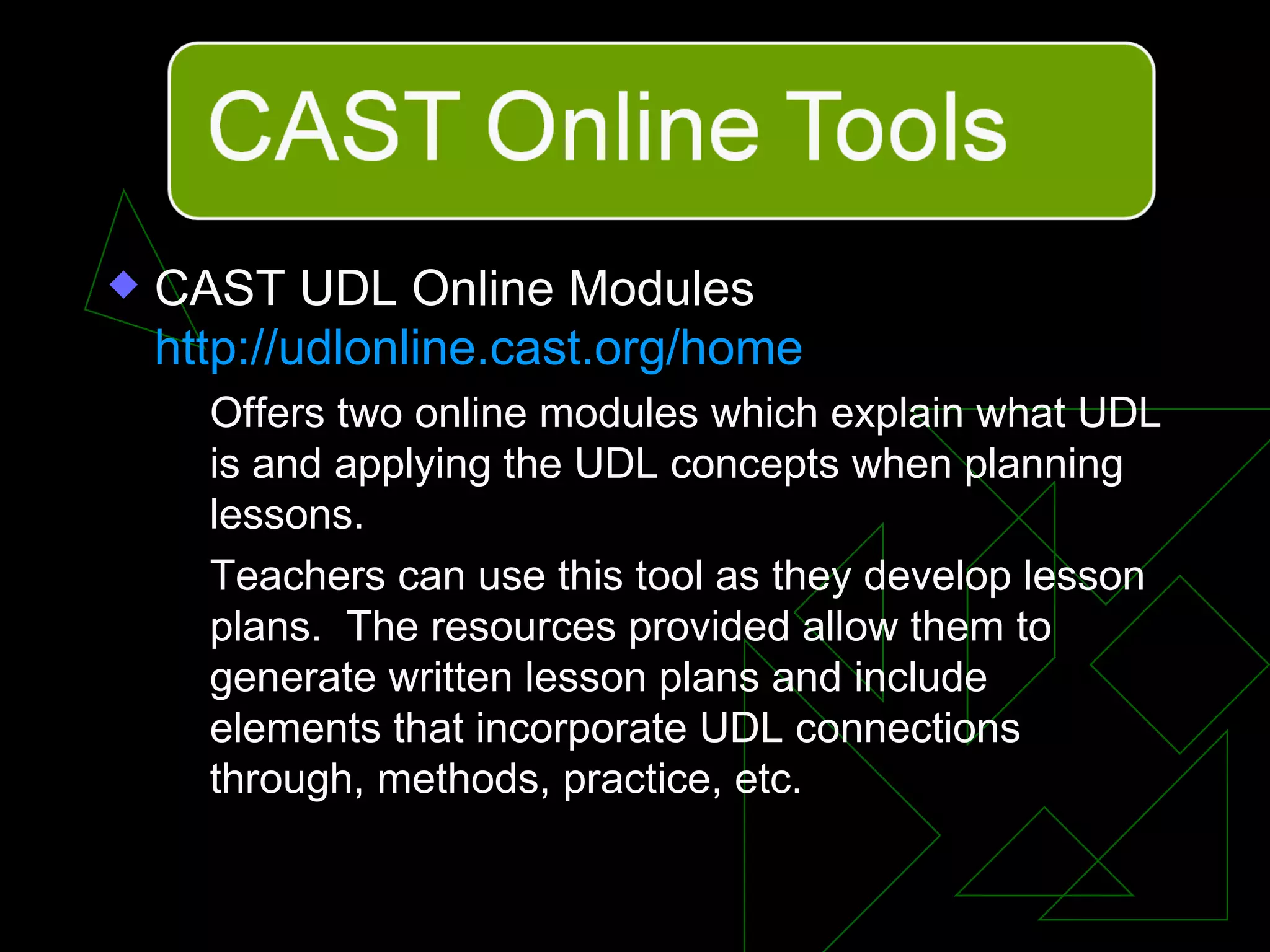 CAST UDL Online Modules  http://udlonline.cast.org/home   Offers two online modules which explain what UDL is and applying the UDL concepts when planning lessons. Teachers can use this tool as they develop lesson plans.  The resources provided allow them to generate written lesson plans and include elements that incorporate UDL connections through, methods, practice, etc. 