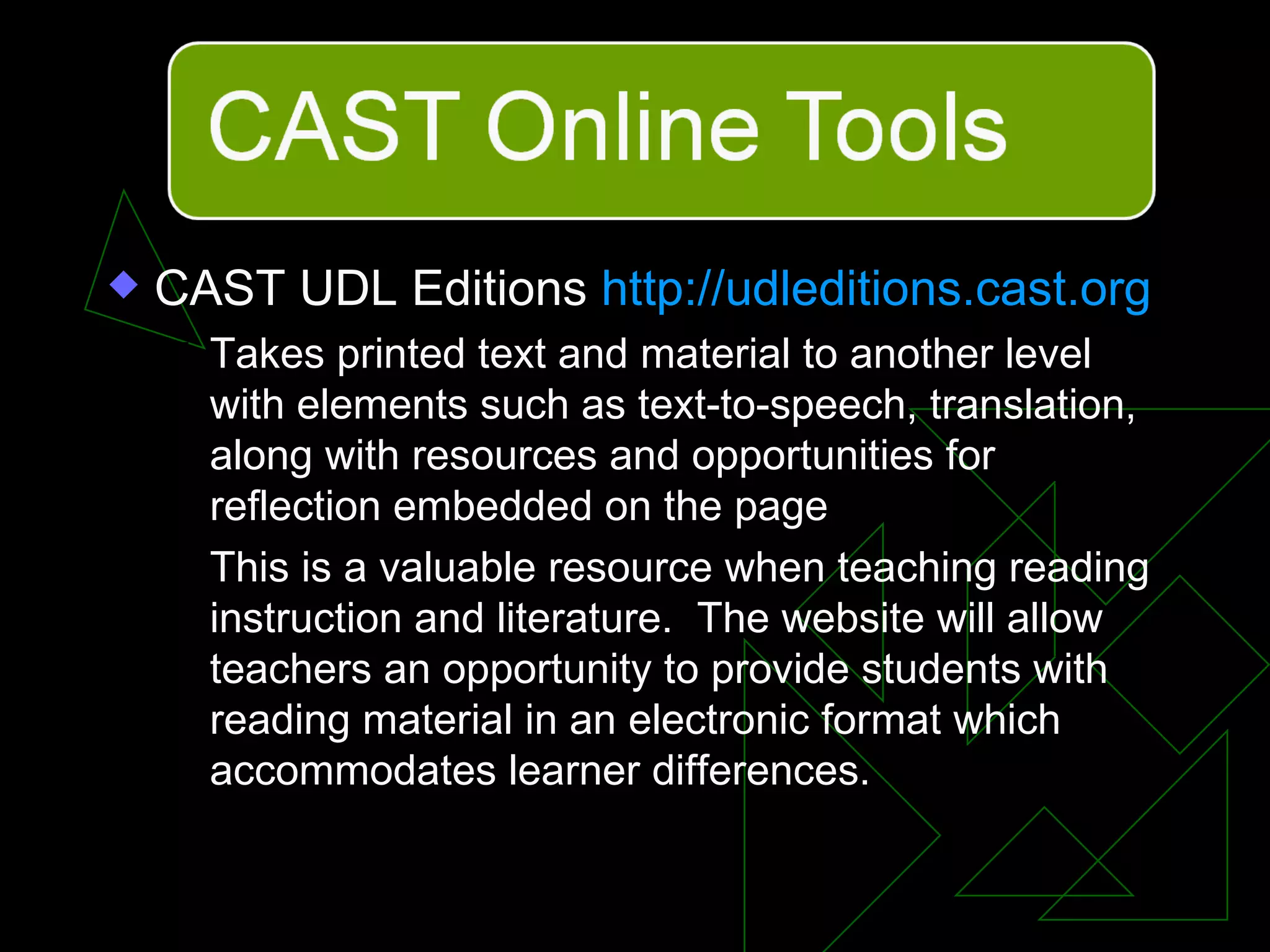 CAST UDL Editions  http://udleditions.cast.org   Takes printed text and material to another level with elements such as text-to-speech, translation, along with resources and opportunities for reflection embedded on the page This is a valuable resource when teaching reading instruction and literature.  The website will allow teachers an opportunity to provide students with reading material in an electronic format which accommodates learner differences. 