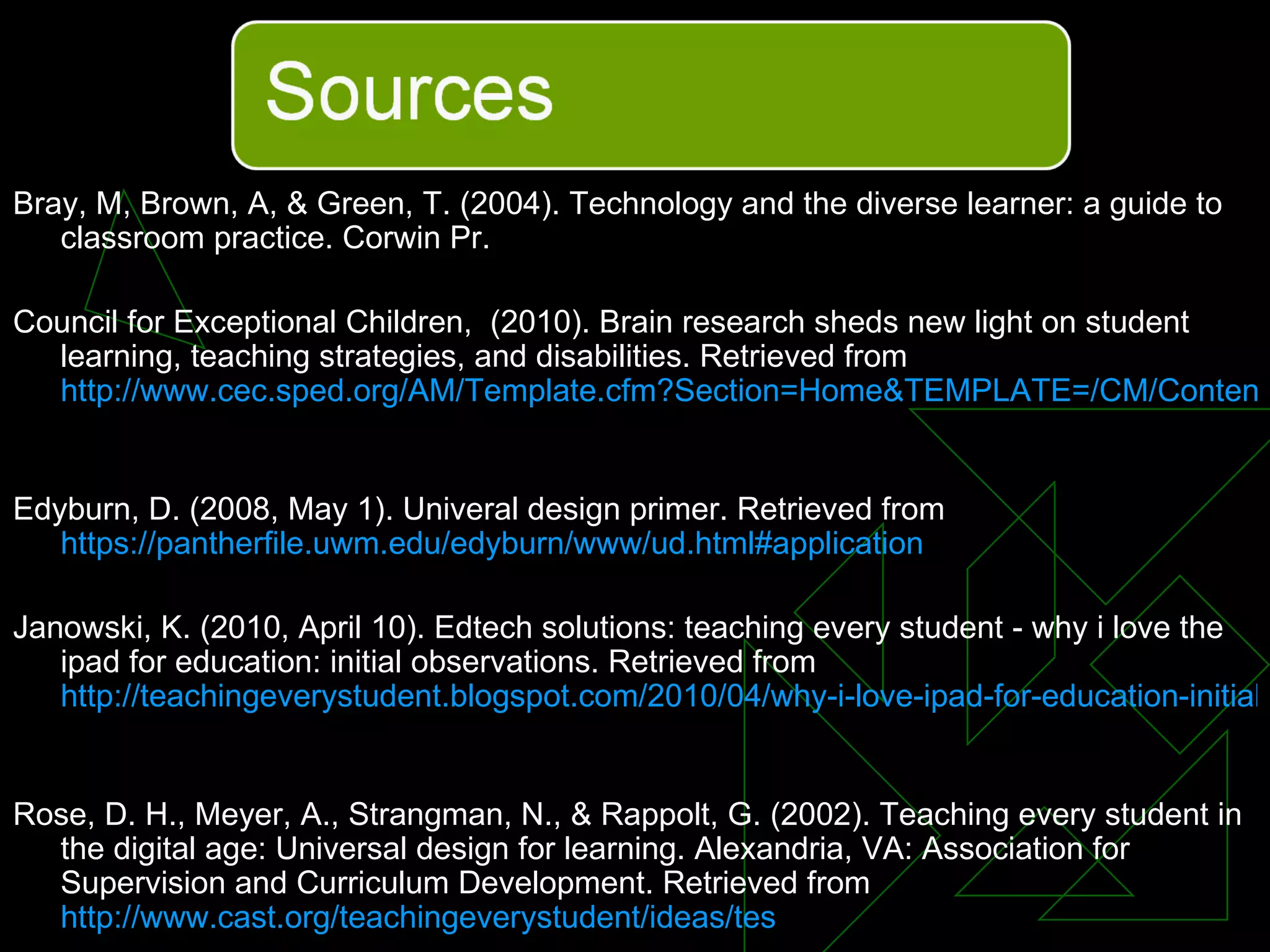 Bray, M, Brown, A, & Green, T. (2004). Technology and the diverse learner: a guide to classroom practice. Corwin Pr. Council for Exceptional Children,  (2010). Brain research sheds new light on student learning, teaching strategies, and disabilities. Retrieved from  http://www.cec.sped.org/AM/Template.cfm?Section=Home&TEMPLATE=/CM/ContentDisplay.cfm&CONTENTID=6271   Edyburn, D. (2008, May 1). Univeral design primer. Retrieved from  https://pantherfile.uwm.edu/edyburn/www/ud.html#application Janowski, K. (2010, April 10). Edtech solutions: teaching every student - why i love the ipad for education: initial observations. Retrieved from  http://teachingeverystudent.blogspot.com/2010/04/why-i-love-ipad-for-education-initial.html   Rose, D. H., Meyer, A., Strangman, N., & Rappolt, G. (2002). Teaching every student in the digital age: Universal design for learning. Alexandria, VA: Association for Supervision and Curriculum Development. Retrieved from  http://www.cast.org/teachingeverystudent/ideas/tes   