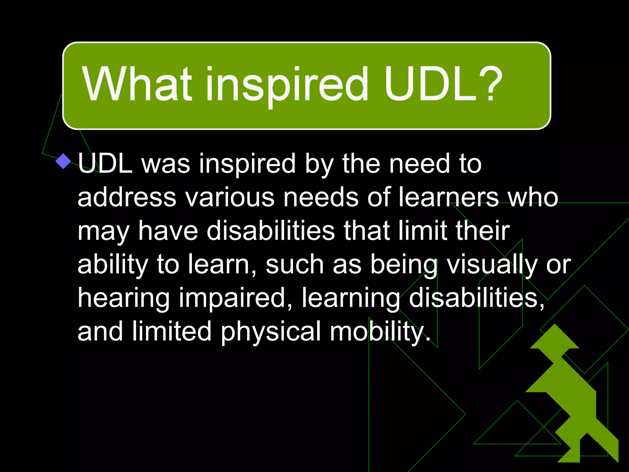 UDL was inspired by the need to address various needs of learners who may have disabilities that limit their ability to learn, such as being visually or hearing impaired, learning disabilities, and limited physical mobility. 