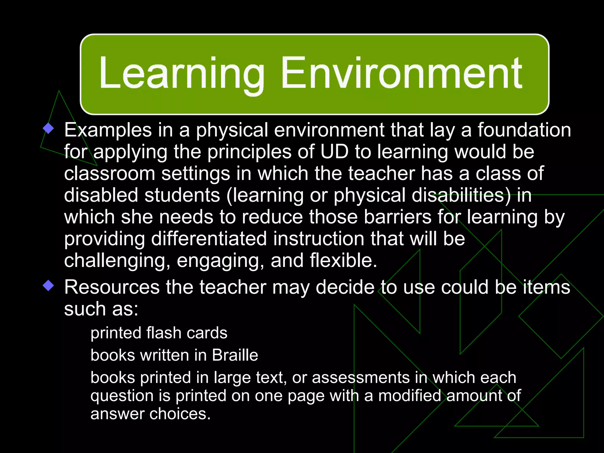 Examples in a physical environment that lay a foundation for applying the principles of UD to learning would be classroom settings in which the teacher has a class of disabled students (learning or physical disabilities) in which she needs to reduce those barriers for learning by providing differentiated instruction that will be challenging, engaging, and flexible.  Resources the teacher may decide to use could be items such as: printed flash cards books written in Braille books printed in large text, or assessments in which each question is printed on one page with a modified amount of answer choices. 
