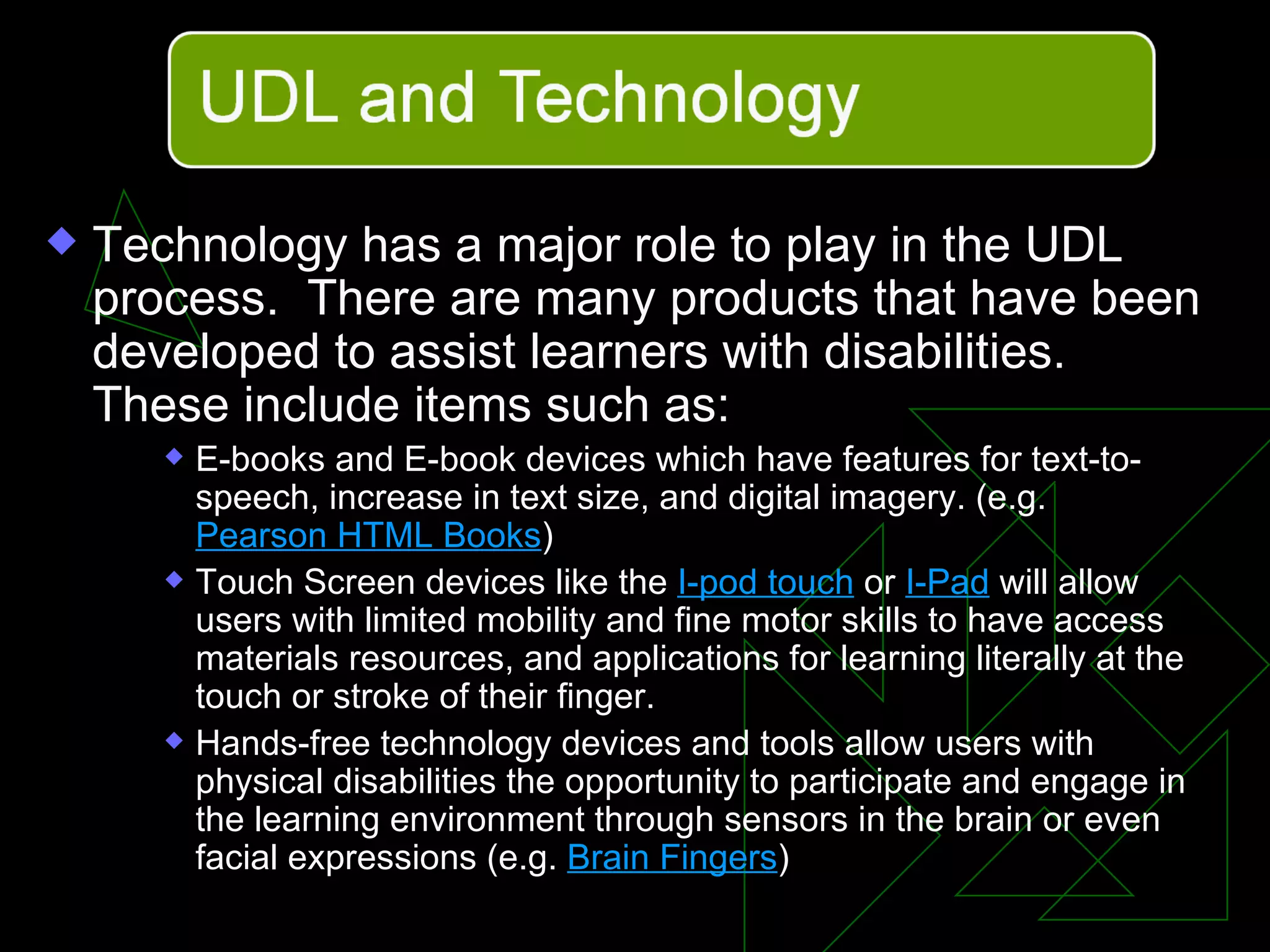 Technology has a major role to play in the UDL process.  There are many products that have been developed to assist learners with disabilities.  These include items such as: E-books and E-book devices which have features for text-to-speech, increase in text size, and digital imagery. (e.g.  Pearson HTML Books )  Touch Screen devices like the  I-pod touch  or  I-Pad  will allow users with limited mobility and fine motor skills to have access materials resources, and applications for learning literally at the touch or stroke of their finger.  Hands-free technology devices and tools allow users with physical disabilities the opportunity to participate and engage in the learning environment through sensors in the brain or even facial expressions (e.g.  Brain Fingers ) 