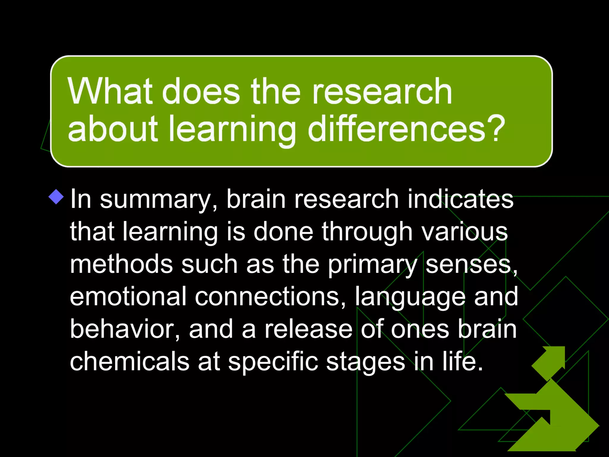 In summary, brain research indicates that learning is done through various methods such as the primary senses, emotional connections, language and behavior, and a release of ones brain chemicals at specific stages in life. 