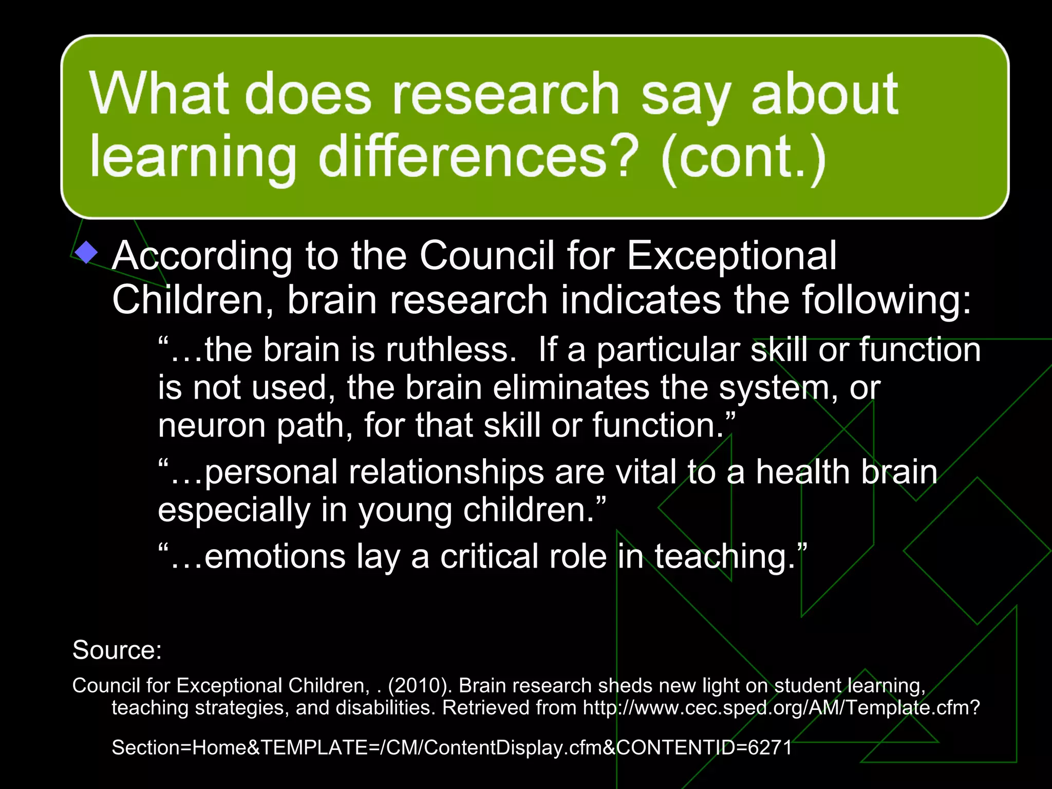 According to the Council for Exceptional Children, brain research indicates the following: “… the brain is ruthless.  If a particular skill or function is not used, the brain eliminates the system, or neuron path, for that skill or function.” “… personal relationships are vital to a health brain especially in young children.” “… emotions lay a critical role in teaching.” Source: Council for Exceptional Children, . (2010). Brain research sheds new light on student learning, teaching strategies, and disabilities. Retrieved from http://www.cec.sped.org/AM/Template.cfm?Section=Home&TEMPLATE=/CM/ContentDisplay.cfm&CONTENTID=6271   