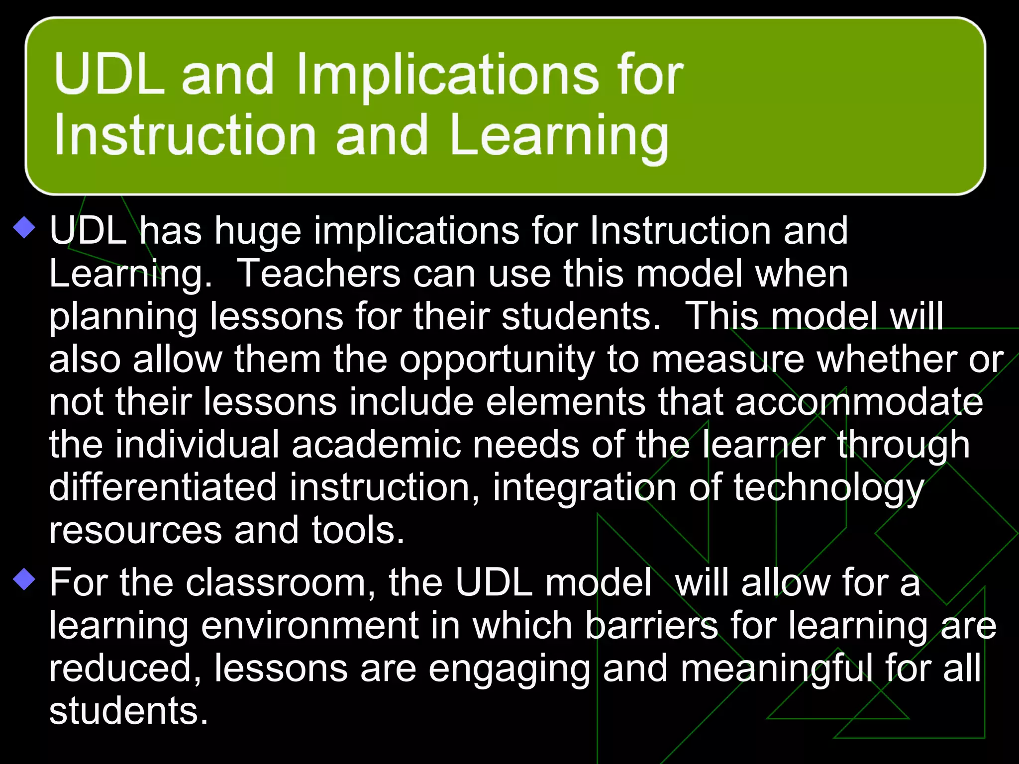 UDL has huge implications for Instruction and Learning.  Teachers can use this model when planning lessons for their students.  This model will also allow them the opportunity to measure whether or not their lessons include elements that accommodate the individual academic needs of the learner through differentiated instruction, integration of technology resources and tools. For the classroom, the UDL model  will allow for a learning environment in which barriers for learning are reduced, lessons are engaging and meaningful for all students. 