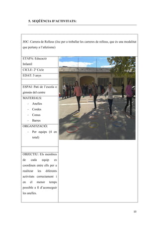 5. SEQÜÈNCIA D’ACTIVITATS:




JOC: Carrera de Relleus (Joc per a treballar les carreres de relleus, que és una modalitat
que pertany a l’atletisme)


ETAPA: Educació
Infantil
CICLE: 2º Cicle
EDAT: 5 anys


ESPAI: Pati de l’escola o
gimnàs del centre
MATERIALS:
     -     Anelles
     -     Cordes
     -     Conus
     -     Barres
ORGANITZACIÓ:
     -     Per equips (4 en
           total)




OBJECTIU: Els membres
de       cada         equip      es
coordinen entre ells per a
realitzar       les     diferents
activitats correctament i
en       el   menor           temps
possible a fi d’aconseguir
les anelles.




                                                                                       10
 