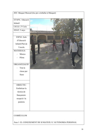 JOC: Bàsquet Musical (Joc per a treballar el Bàsquet)


ETAPA: Educació
Infantil
CICLE: 2º Cicle
EDAT: 5 anys


   ESPAI: Aula
    d’Educació
  Infantil/Pati de
         l’escola
MATERIALS:
    -      Música
    -      Pilota


ORGANITZACIÓ
    -      Tota la
           classe per
           lliure




   OBJECTIU:
   Emfatitzar la
        tècnica de
    llançament-
   recepció i la
        punteria




CURRÍCULUM


Àrea 1: EL CONEIXEMENT DE SI MATEIX I L’AUTONOMIA PERSONAL


                                                             16
 