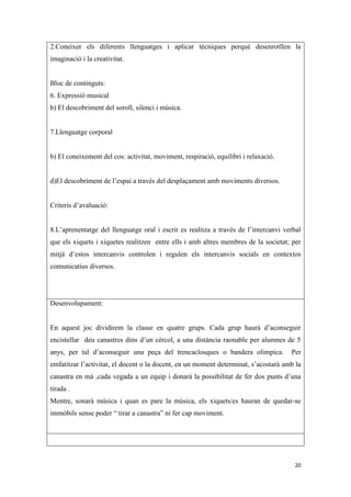 2.Coneixer els diferents llenguatges i aplicar tècniques perquè desenrotllen la
imaginació i la creativitat.


Bloc de continguts:
6. Expressió musical
b) El descobriment del soroll, silenci i música.


7.Llenguatge corporal


b) El coneixement del cos: activitat, moviment, respiració, equilibri i relaxació.


d)El descobriment de l’espai a través del desplaçament amb moviments diversos.


Criteris d’avaluació:


8.L’aprenentatge del llenguatge oral i escrit es realitza a través de l’intercanvi verbal
que els xiquets i xiquetes realitzen entre ells i amb altres membres de la societat; per
mitjà d’estos intercanvis controlen i regulen els intercanvis socials en contextos
comunicatius diversos.




Desenvolupament:


En aquest joc dividirem la classe en quatre grups. Cada grup haurà d’aconseguir
encistellar deu canastres dins d’un cèrcol, a una distància raonable per alumnes de 5
anys, per tal d’aconseguir una peça del trencaclosques o bandera olímpica.           Per
emfatitzar l’activitat, el docent o la docent, en un moment determinat, s’acostarà amb la
canastra en mà ,cada vegada a un equip i donarà la possibilitat de fer dos punts d’una
tirada .
Mentre, sonarà música i quan es pare la música, els xiquets/es hauran de quedar-se
immòbils sense poder “ tirar a canastra” ni fer cap moviment.




                                                                                      20
 
