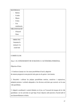 MATERIALS:
   -     Balons
   -     Cordes
   -     Maces
   -     Cintes
   -     Uns
         matalassets
ORGANITZACIÓ
   -     Ubicació
         lliure


   OBJECTIU:
    fomentar la
    imitació i la
       creativitat




CURRÍCULUM:


Àrea 1: EL CONEIXEMENT DE SI MATEIX I L’AUTONOMIA PERSONAL


Objectius d’àrea:


1. Conèixer el propi cos i les seues possibilitats d’acció, adquirint
de manera progressiva una precisió més gran en els gestos i moviments.


2. Descobrir i utilitzar les pròpies possibilitats motrius, sensitives i expressives,
adoptant postures i actituds adequades a les diverses activitats que exerceix en la seua
vida quotidiana.


5. Adquirir coordinació i control dinàmic en el joc, en l’execució de tasques de la vida
quotidiana i en les activitats en què haja d’usar objectes amb precisió, d’acord amb el
seu desenrotllament evolutiu.


                                                                                     27
 