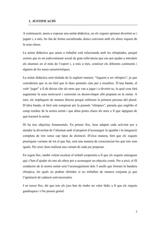 1. JUSTIFICACIÓ


A continuació, anem a exposar una unitat didàctica, on els xiquets aprenen divertint-se i
jugant i, a més, ho fan de forma socialitzada, doncs conviuen amb els altres xiquets de
la seua classe.

La unitat didàctica que anem a treballar està relacionada amb les olimpíades, perquè
creiem que és un esdeveniment social de gran rellevància que ens pot ajudar a introduir
als alumnes en el món de l’esport i, a més a més, conèixer els diferents continents i
algunes de les seues característiques.

La unitat didàctica serà titulada de la següent manera: “Juguem a ser olímpics”, ja que
considerem que és un títol que té dues paraules clau per a nosaltres. D’una banda, el
verb “jugar” a fi de deixar clar als nens que van a jugar i a divertir-se, la qual cosa farà
augmentar la seua motivació i curiositat en desenvolupar allò preparat en la unitat. A
més, els impliquem de manera directa perquè utilitzem la primera persona del plural.
D’altra banda, el títol està composat per la paraula “olímpics”, paraula que engloba el
camp temàtic de la nostra unitat i que dóna pistes clares als nens a fi que sàpiguen de
què tractarà la unitat.

Hi ha tres objectius fonamentals. En primer lloc, hem adaptat cada activitat per a
atendre la diversitat de l’alumnat amb el propòsit d’aconseguir la igualtat i la integració
completa de tots sense cap tipus de distinció. D’eixa manera, fent que els xiquets
practiquen variants de tot el que fan, serà una manera de conscienciar-los que tots som
iguals. Per això, hem realitzat una variant de cada joc proposat.

En segon lloc, també volem recalcar el treball cooperatiu a fi que els xiquets entenguen
que s’han d’ajudar els uns als altres per a aconseguir un objectiu comú. Per a això, el fil
conductor de la nostra unitat serà l’aconseguiment dels 5 anells que formen la bandera
olímpica, els quals no podran obtindre si no treballen de manera conjunta ja que
l’aportació de cadascú serà necessària.

I en tercer lloc, dir que tots els jocs han de tindre un valor lúdic a fi que els xiquets
gaudisquen i s’ho passen genial.




                                                                                          2
 