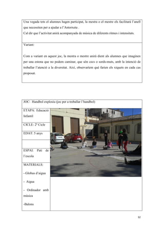 Una vegada tots el alumnes hagen participat, la mestra o el mestre els facilitarà l’anell
que necessiten per a ajudar a l’Antorxeta .
Cal dir que l’activitat anirà acompanyada de música de diferents ritmes i intensitats.


Variant:


Com a variant en aquest joc, la mestra o mestre anirà dient als alumnes que imaginen
per una estona que no podem caminar, que són cecs o sords-muts, amb la intenció de
treballar l’atenció a la diversitat. Així, observaríem què farien els xiquets en cada cas
proposat.




JOC: Handbol explosiu (joc per a treballar l’handbol)

ETAPA: Educació
Infantil

CICLE: 2º Cicle

EDAT: 5 anys




ESPAI:      Pati   de
l’escola

MATERIALS:

- Globus d’aigua

- Aigua

- Ordinador amb
música

-Balons


                                                                                         32
 