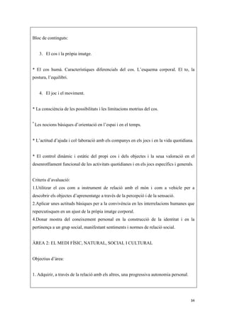 Bloc de continguts:


      3. El cos i la pròpia imatge.


* El cos humà. Característiques diferencials del cos. L’esquema corporal. El to, la
postura, l’equilibri.


      4. El joc i el moviment.


* La consciència de les possibilitats i les limitacions motrius del cos.

*
    Les nocions bàsiques d’orientació en l’espai i en el temps.


* L’actitud d’ajuda i col·laboració amb els companys en els jocs i en la vida quotidiana.


* El control dinàmic i estàtic del propi cos i dels objectes i la seua valoració en el
desenrotllament funcional de les activitats quotidianes i en els jocs específics i generals.


Criteris d’avaluació:
1.Utilitzar el cos com a instrument de relació amb el món i com a vehicle per a
descobrir els objectes d’aprenentatge a través de la percepció i de la sensació.
2.Aplicar unes actituds bàsiques per a la convivència en les interrelacions humanes que
repercutisquen en un ajust de la pròpia imatge corporal.
4.Donar mostra del coneixement personal en la construcció de la identitat i en la
pertinença a un grup social, manifestant sentiments i normes de relació social.


ÀREA 2: EL MEDI FÍSIC, NATURAL, SOCIAL I CULTURAL


Objectius d’àrea:


1. Adquirir, a través de la relació amb els altres, una progressiva autonomia personal.




                                                                                          34
 