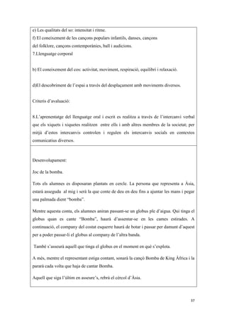 e) Les qualitats del so: intensitat i ritme.
f) El coneixement de les cançons populars infantils, danses, cançons
del folklore, cançons contemporànies, ball i audicions.
7.Llenguatge corporal


b) El coneixement del cos: activitat, moviment, respiració, equilibri i relaxació.


d)El descobriment de l’espai a través del desplaçament amb moviments diversos.


Criteris d’avaluació:


8.L’aprenentatge del llenguatge oral i escrit es realitza a través de l’intercanvi verbal
que els xiquets i xiquetes realitzen entre ells i amb altres membres de la societat; per
mitjà d’estos intercanvis controlen i regulen els intercanvis socials en contextos
comunicatius diversos.



Desenvolupament:

Joc de la bomba.

Tots els alumnes es disposaran plantats en cercle. La persona que representa a Àsia,
estarà asseguda al mig i serà la que conte de deu en deu fins a ajuntar les mans i pegar
una palmada dient “bomba”.

Mentre aquesta conta, els alumnes aniran passant-se un globus ple d’aigua. Qui tinga el
globus quan es cante “Bomba”, haurà d’assentar-se en les cames estirades. A
continuació, el company del costat esquerre haurà de botar i passar per damunt d’aquest
per a poder passar-li el globus al company de l’altra banda.

També s’asseurà aquell que tinga el globus en el moment en què s’explota.

A més, mentre el representant estiga contant, sonarà la cançó Bomba de King Àfrica i la
pararà cada volta que haja de cantar Bomba.

Aquell que siga l’últim en asseure’s, rebrà el cèrcol d’Àsia.



                                                                                      37
 