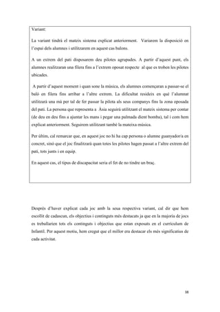 Variant:

La variant tindrà el mateix sistema explicat anteriorment. Variarem la disposició en
l’espai dels alumnes i utilitzarem en aquest cas balons.

A un extrem del pati disposarem deu pilotes agrupades. A partir d’aquest punt, els
alumnes realitzaran una filera fins a l’extrem oposat respecte al que es troben les pilotes
ubicades.

A partir d’aquest moment i quan sone la música, els alumnes començaran a passar-se el
baló en filera fins arribar a l’altre extrem. La dificultat resideix en què l’alumnat
utilitzarà una mà per tal de fer passar la pilota als seus companys fins la zona oposada
del pati. La persona que representa a Àsia seguirà utilitzant el mateix sistema per contar
(de deu en deu fins a ajuntar les mans i pegar una palmada dient bomba), tal i com hem
explicat anteriorment. Seguirem utilitzant també la mateixa música.

Per últim, cal remarcar que, en aquest joc no hi ha cap persona o alumne guanyador/a en
concret, sinó que el joc finalitzarà quan totes les pilotes hagen passat a l’altre extrem del
pati, tots junts i en equip.

En aquest cas, el tipus de discapacitat seria el fet de no tindre un braç.




Després d’haver explicat cada joc amb la seua respectiva variant, cal dir que hem
escollit de cadascun, els objectius i continguts més destacats ja que en la majoria de jocs
es treballarien tots els continguts i objectius que estan exposats en el currículum de
Infantil. Per aquest motiu, hem cregut que el millor era destacar els més significatius de
cada activitat.




                                                                                          38
 