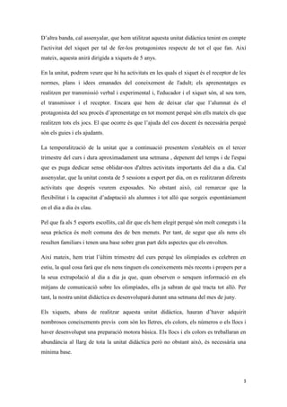 D’altra banda, cal assenyalar, que hem utilitzat aquesta unitat didàctica tenint en compte
l'activitat del xiquet per tal de fer-los protagonistes respecte de tot el que fan. Així
mateix, aquesta anirà dirigida a xiquets de 5 anys.

En la unitat, podrem veure que hi ha activitats en les quals el xiquet és el receptor de les
normes, plans i idees emanades del coneixement de l'adult; els aprenentatges es
realitzen per transmissió verbal i experimental i, l'educador i el xiquet són, al seu torn,
el transmissor i el receptor. Encara que hem de deixar clar que l’alumnat és el
protagonista del seu procés d’aprenentatge en tot moment perquè són ells mateix els que
realitzen tots els jocs. El que ocorre és que l’ajuda del cos docent és necessària perquè
són els guies i els ajudants.

La temporalització de la unitat que a continuació presentem s'estableix en el tercer
trimestre del curs i dura aproximadament una setmana , depenent del temps i de l'espai
que es puga dedicar sense oblidar-nos d'altres activitats importants del dia a dia. Cal
assenyalar, que la unitat consta de 5 sessions a esport per dia, on es realitzaran diferents
activitats que després veurem exposades. No obstant això, cal remarcar que la
flexibilitat i la capacitat d’adaptació als alumnes i tot allò que sorgeix espontàniament
en el dia a dia és clau.

Pel que fa als 5 esports escollits, cal dir que els hem elegit perquè són molt coneguts i la
seua pràctica és molt comuna des de ben menuts. Per tant, de segur que als nens els
resulten familiars i tenen una base sobre gran part dels aspectes que els envolten.

Així mateix, hem triat l’últim trimestre del curs perquè les olimpíades es celebren en
estiu, la qual cosa farà que els nens tinguen els coneixements més recents i propers per a
la seua extrapolació al dia a dia ja que, quan observen o senquen informació en els
mitjans de comunicació sobre les olimpíades, ells ja sabran de què tracta tot allò. Per
tant, la nostra unitat didàctica es desenvoluparà durant una setmana del mes de juny.

Els xiquets, abans de realitzar aquesta unitat didàctica, hauran d’haver adquirit
nombrosos coneixements previs com són les lletres, els colors, els números o els llocs i
haver desenvolupat una preparació motora bàsica. Els llocs i els colors es treballaran en
abundància al llarg de tota la unitat didàctica però no obstant això, és necessària una
mínima base.



                                                                                          3
 