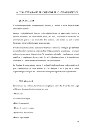 6. FITXA D’AVALUACIÓ DE L’ALUMNAT DE LA UNITAT DIDÀCTICA



    -   QUAN AVALUAR.

L'avaluació es realitzarà en tres moments diferents, a l'inici de la unitat, durant la UD i
en finalitzar la unitat.

Quant a l'avaluació inicial, fem una exploració inicial que ens aporta dades referides a
aptituds, interessos, els coneixements previs, etc. Així, adequarem les intencions als
coneixements previs i les necessitats dels alumnes. Una manera de dur a terme
l’avaluació inicial serà mitjançant les assemblees.

L'avaluació contínua utilitza tècniques d'observació i anàlisi de continguts que permeten
ajudar al mestre/a i alumne a conèixer el nivell de domini d'un aprenentatge i concretar
què aspectes encara no s'han dominat. Té un caràcter orientador i regulador que permet
modificar el procés quan siga necessari. Per a l’avaluació contínua, la tècnica clau que
utilitzarem és l’observació i l’anotació de tot allò que observem.

En finalitzar la unitat, es duu a terme l’ avaluació final amb la qual podem conèixer el
grau d'aprenentatge de cada alumne, si s'ha obtingut o no i quin és el nivell
d'aprenentatge aconseguit per a prendre-ho com a punt de partida de la següent unitat.




    -   COM AVALUAR.

Si l'avaluació és contínua, la informació arreplegada també ha de ser-ho. Per a açò
utilitzarem tècniques i instruments variats com:

- Observació.

- Anàlisi de continguts.

- Diari i/o anecdotari.

- Llistes de control i escales.

- Produccions dels alumnes.

- Proves específiques.

                                                                                         39
 