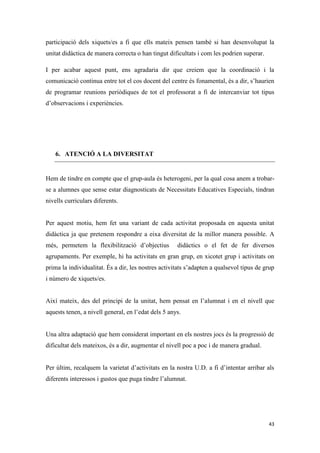 participació dels xiquets/es a fi que ells mateix pensen també si han desenvolupat la
unitat didàctica de manera correcta o han tingut dificultats i com les podrien superar.

I per acabar aquest punt, ens agradaria dir que creiem que la coordinació i la
comunicació continua entre tot el cos docent del centre és fonamental, és a dir, s’haurien
de programar reunions periòdiques de tot el professorat a fi de intercanviar tot tipus
d’observacions i experiències.




    6. ATENCIÓ A LA DIVERSITAT


Hem de tindre en compte que el grup-aula és heterogeni, per la qual cosa anem a trobar-
se a alumnes que sense estar diagnosticats de Necessitats Educatives Especials, tindran
nivells curriculars diferents.


Per aquest motiu, hem fet una variant de cada activitat proposada en aquesta unitat
didàctica ja que pretenem respondre a eixa diversitat de la millor manera possible. A
més, permetem la flexibilització d’objectius         didàctics o el fet de fer diversos
agrupaments. Per exemple, hi ha activitats en gran grup, en xicotet grup i activitats on
prima la individualitat. És a dir, les nostres activitats s’adapten a qualsevol tipus de grup
i número de xiquets/es.


Així mateix, des del principi de la unitat, hem pensat en l’alumnat i en el nivell que
aquests tenen, a nivell general, en l’edat dels 5 anys.


Una altra adaptació que hem considerat important en els nostres jocs és la progressió de
dificultat dels mateixos, és a dir, augmentar el nivell poc a poc i de manera gradual.


Per últim, recalquem la varietat d’activitats en la nostra U.D. a fi d’intentar arribar als
diferents interessos i gustos que puga tindre l’alumnat.




                                                                                          43
 