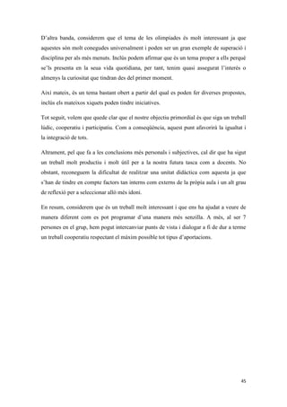 D’altra banda, considerem que el tema de les olimpíades és molt interessant ja que
aquestes són molt conegudes universalment i poden ser un gran exemple de superació i
disciplina per als més menuts. Inclús podem afirmar que és un tema proper a ells perquè
se’ls presenta en la seua vida quotidiana, per tant, tenim quasi assegurat l’interés o
almenys la curiositat que tindran des del primer moment.

Així mateix, és un tema bastant obert a partir del qual es poden fer diverses propostes,
inclús els mateixos xiquets poden tindre iniciatives.

Tot seguit, volem que quede clar que el nostre objectiu primordial és que siga un treball
lúdic, cooperatiu i participatiu. Com a conseqüència, aquest punt afavorirà la igualtat i
la integració de tots.

Altrament, pel que fa a les conclusions més personals i subjectives, cal dir que ha sigut
un treball molt productiu i molt útil per a la nostra futura tasca com a docents. No
obstant, reconeguem la dificultat de realitzar una unitat didàctica com aquesta ja que
s’han de tindre en compte factors tan interns com externs de la pròpia aula i un alt grau
de reflexió per a seleccionar allò més idoni.

En resum, considerem que és un treball molt interessant i que ens ha ajudat a veure de
manera diferent com es pot programar d’una manera més senzilla. A més, al ser 7
persones en el grup, hem pogut intercanviar punts de vista i dialogar a fi de dur a terme
un treball cooperatiu respectant el màxim possible tot tipus d’aportacions.




                                                                                      45
 