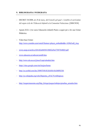 9. BIBLIOGRAFIA I WEBGRAFIA


 DECRET 38/2008, de 28 de març, del Consell, pel qual s’establix el currículum
   del segon cicle de l’Educació Infantil a la Comunitat Valenciana. [2008/3838]


 Apunts D.E.I. (1er curso Educación infantil) Punts a seguir per a fer una Unitat
   Didàctica.


 Video base Unitat:
   http://www.youtube.com/watch?feature=player_embedded&v=GNk3xdJ_Aog


 www.aeap.es/archivo/b41d5a44454110b82a56a77f47564bb5.pdf

 www.educarm.es/udicom/unid8.htm

 http://www.alu.ua.es/j/jmss3/cap/schedule.htm

 https://sites.google.com/site/losjjoo/home

 http://es.scribd.com/doc/30907550/JUEGOS-OLIMPICOS

 http://es.wikipedia.org/wiki/Deportes_ol%C3%ADmpicos


 http://iesgarciamorato.org/Dep_Griego/juegos/trabajos/pruebas_actuales.htm




                                                                                   46
 