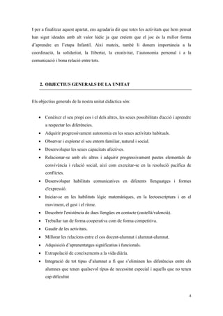 I per a finalitzar aquest apartat, ens agradaria dir que totes les activitats que hem pensat
han sigut ideades amb alt valor lúdic ja que creiem que el joc és la millor forma
d’aprendre en l’etapa Infantil. Així mateix, també li donem importància a la
coordinació, la solidaritat, la llibertat, la creativitat, l’autonomia personal i a la
comunicació i bona relació entre tots.




    2. OBJECTIUS GENERALS DE LA UNITAT


Els objectius generals de la nostra unitat didàctica són:


    Conèixer el seu propi cos i el dels altres, les seues possibilitats d'acció i aprendre
       a respectar les diferències.
    Adquirir progressivament autonomia en les seues activitats habituals.
    Observar i explorar el seu entorn familiar, natural i social.
    Desenvolupar les seues capacitats afectives.
    Relacionar-se amb els altres i adquirir progressivament pautes elementals de
       convivència i relació social, així com exercitar-se en la resolució pacífica de
       conflictes.
    Desenvolupar habilitats comunicatives en diferents llenguatges i formes
       d'expressió.
    Iniciar-se en les habilitats lògic matemàtiques, en la lectoescriptura i en el
       moviment, el gest i el ritme.
    Descobrir l'existència de dues llengües en contacte (castellà/valencià).
    Treballar tan de forma cooperativa com de forma competitiva.
    Gaudir de les activitats.
    Millorar les relacions entre el cos docent-alumnat i alumnat-alumnat.
    Adquisició d’aprenentatges significatius i funcionals.
    Extrapolació de coneixements a la vida diària.
    Integració de tot tipus d’alumnat a fi que s’eliminen les diferències entre els
       alumnes que tenen qualsevol tipus de necessitat especial i aquells que no tenen
       cap dificultat



                                                                                          4
 