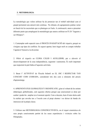 3. METODOLOGIA



La metodologia que volem utilitzar ha de potenciar tan el treball individual com el
grupal permetent una atenció més contínua. No obstant, els agrupaments podran variar
en funció de les necessitats que es plantegen en l'aula. A continuació, anem a presentar
diferents punts que arrepleguen la metodologia que anem a utilitzar en l'U.D: "Juguem a
ser Olímpics":



1. Contemplar amb especial cura el PROCÉS D'ADAPTACIÓ del xiquet/a, perquè no
s'origine cap tipus de conflicte. En aquest apartat, hem tingut molt en compte treballar
l’apartat d’Atenció a la diversitat.



2. Oferir al xiquet/a un CLIMA CÀLID I ACOLLIDOR, per a afavorir el
desenvolupament de la seua independència, seguretat i autonomia. És molt important
que respectem la part lúdica d’aquestes activitats.



3. Basar l’ ACTIVITAT de l'Escola Infantil en EL JOC I RESPECTAR TAN
L'ENCERT COM L'ERRADA, considerant tots dos com a elements del procés
d'aprenentatge.



4. APRENENTATGE GLOBALITZAT I SIGNIFICATIU, girar al voltant de les unitats
didàctiques globalitzades, sent aquestes obertes perquè cap coneixement es done per
acabat i poder-ho ampliar en el moment oportú. Com a docents, hem d’estar alerta amb
la realitat que envolta tan a l’escola com al propi alumne i no deixar de banda els
interessos de la pròpia classe.



5. Utilitzar una METODOLOGIA CONSTRUCTIVISTA, on el xiquet construïsca els
seus propis coneixements partint de les seues experiències i vivències sobre les
Olimpíades.



                                                                                      5
 