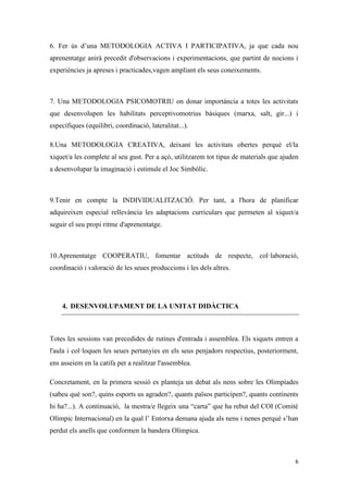 6. Fer ús d’una METODOLOGIA ACTIVA I PARTICIPATIVA, ja que cada nou
aprenentatge anirà precedit d'observacions i experimentacions, que partint de nocions i
experiències ja apreses i practicades,vagen ampliant els seus coneixements.



7. Una METODOLOGIA PSICOMOTRIU on donar importància a totes les activitats
que desenvolupen les habilitats perceptivomotrius bàsiques (marxa, salt, gir...) i
específiques (equilibri, coordinació, lateralitat...).

8.Una METODOLOGIA CREATIVA, deixant les activitats obertes perquè el/la
xiquet/a les complete al seu gust. Per a açò, utilitzarem tot tipus de materials que ajuden
a desenvolupar la imaginació i estimule el Joc Simbòlic.



9.Tenir en compte la INDIVIDUALITZACIÓ. Per tant, a l'hora de planificar
adquireixen especial rellevància les adaptacions curriculars que permeten al xiquet/a
seguir el seu propi ritme d'aprenentatge.



10.Aprenentatge COOPERATIU, fomentar actituds de respecte, col·laboració,
coordinació i valoració de les seues produccions i les dels altres.




    4. DESENVOLUPAMENT DE LA UNITAT DIDÀCTICA



Totes les sessions van precedides de rutines d'entrada i assemblea. Els xiquets entren a
l'aula i col·loquen les seues pertanyies en els seus penjadors respectius, posteriorment,
ens asseiem en la catifa per a realitzar l'assemblea.

Concretament, en la primera sessió es planteja un debat als nens sobre les Olimpíades
(sabeu què son?, quins esports us agraden?, quants països participen?, quants continents
hi ha?...). A continuació, la mestra/e llegeix una “carta” que ha rebut del COI (Comitè
Olímpic Internacional) en la qual l’ Entorxa demana ajuda als nens i nenes perquè s’han
perdut els anells que conformen la bandera Olímpica.



                                                                                         6
 