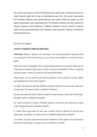 Per a això, una mestra es vestirà d’Antortxeta ja que sabem que tot allò que als nens els
crida l’atenció a partir de la vista, és molt productiu per a ells. Així mateix, cada anella
de la bandera olímpica serà representada per una mestra també (en aquest cas, tots
aquests personatges seran representats per les diferents membres que hem realitzat el
disseny d’aquesta unitat didàctica). L’objectiu d’aquesta activitat inicial és conèixer
quins són els coneixements previs de l’alumnat i anar fomentant el diàleg i la interacció
alumnat-professorat.




El conte és el següent:

CONTE INTRODUCTORI OLIMPIADES

Antortxeta: Xiquets i xiquetes, sóc Antortxeta i vinc molt preocupada!! Ha passat una
cosa molt greu!! Però m’han dit que sou una classe molt solidària i necessite la vostra
ajuda.

Sabeu què són les olimpíades? És un esdeveniment esportiu on participen atletes de tot
el món que es realitzen cada 4 anys. I sabeu com és la seua bandera? Mireu, és aquesta
(ensenyar paper continu en les formes dels anells dibuixades).

S’han perdut les cinc anelles de la bandera olímpica i no les trobe per cap lloc. Sabeu
què signifiquen els colors de les anelles?

La negra representa la pell dels habitants d’Àfrica (apareix la persona que representa
l’anell negre). En aquest anell es treballarà l’atletisme.

La roja representa als indis d’Amèrica (apareix la persona que representa l’anell roig).
En aquest anell es treballarà el bàsquet.

La verda representa la natura d’Europa (apareix la persona que representa l’anell
verd). En aquest anell es treballarà el futbol.

L’ anella blava representa els mars que envolten Oceania (apareix la persona que
representa l’anell blau). En aquest anell es treballarà la gimnàstica artística.

I per últim, la groga representa la pell dels habitants d’Àsia (apareix la persona que
representa l’anell grog). En aquest anell es treballarà l’handbol.

                                                                                          7
 