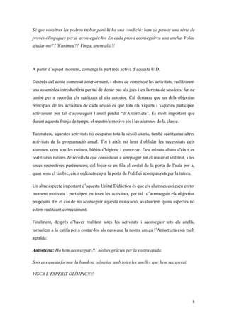 Sé que vosaltres les podreu trobar però hi ha una condició: hem de passar una sèrie de
proves olímpiques per a aconseguir-ho. En cada prova aconseguireu una anella. Voleu
ajudar-me?? S’animeu?? Vinga, anem allà!!




A partir d’aquest moment, comença la part més activa d’aquesta U.D.

Després del conte comentat anteriorment, i abans de començar les activitats, realitzarem
una assemblea introductòria per tal de donar pas als jocs i en la resta de sessions, fer-ne
també per a recordar els realitzats el dia anterior. Cal destacar que un dels objectius
principals de les activitats de cada sessió és que tots els xiquets i xiquetes participen
activament per tal d’aconseguir l’anell perdut “d’Antortxeta”. És molt important que
durant aquesta franja de temps, el mestre/a motive els i les alumnes de la classe.

Tanmateix, aquestes activitats no ocuparan tota la sessió diària, també realitzaran altres
activitats de la programació anual. Tot i això, no hem d’oblidar les necessitats dels
alumnes, com son les rutines, hàbits d'higiene i esmorzar. Deu minuts abans d'eixir es
realitzaran rutines de recollida que consistiran a arreplegar tot el material utilitzat, i les
seues respectives pertinences; col·locar-se en fila al costat de la porta de l'aula per a,
quan sona el timbre, eixir ordenats cap a la porta de l'edifici acompanyats per la tutora.

Un altre aspecte important d’aquesta Unitat Didàctica és que els alumnes estiguen en tot
moment motivats i participen en totes les activitats, per tal d’aconseguir els objectius
proposats. En el cas de no aconseguir aquesta motivació, avaluaríem quins aspectes no
estem realitzant correctament.

Finalment, després d’haver realitzat totes les activitats i aconseguir tots els anells,
tornaríem a la catifa per a contar-los als nens que la nostra amiga l’Antortxeta està molt
agraïda:

Antortxeta: Ho hem aconseguit!!!! Moltes gràcies per la vostra ajuda.

Sols ens queda formar la bandera olímpica amb totes les anelles que hem recuperat.

VISCA L’ESPERIT OLÍMPIC!!!!




                                                                                             8
 