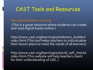 CAST Tools and Resources
http://bookbuilder.cast.org/
(This is a great resource where students can create
and read digital books online.)
http://www.cast.org/learningtools/lesson_builder/i
ndex.html (This tool helps teachers to individualize
their lesson plans to meet the needs of all learners)
http://www.cast.org/learningtools/udl_self_check/i
ndex.html (This website will help teachers check
for their understanding of UDL.)

 