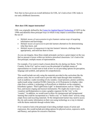 Now that we have given an overall definition for UDL, let’s look at how UDL looks in
our early childhood classrooms.




How does UDL impact instruction?

UDL was originally defined by the Center for Applied Special Technology (CAST) in the
1990s and identifies three principal ways in which it may impact a curriculum through
the use of:

   •   Multiple means of representation to give learners various ways of acquiring
       information and knowledge,
   •   Multiple means of expression to provide learners alternatives for demonstrating
       what they know, and
   •   Multiple means of engagement to tap into learners' interests, challenge them
       appropriately, and motivate them to learn

   As you can imagine, these three simple principals can have a great impact on the way
   that we present a lesson within our inclusive preschool classrooms. Let’s look at the
   first principal, multiple means of representation.

   For example, if we want to teach a lesson about the city during our theme, “In the
   Country, In the City” and we want to use the principal of multiple means of
   representation we would want to look at how we are providing options for perception,
   language and symbols, and options for comprehension.

   This would include not only using the materials provided in the curriculum like the
   picture cards, but we would want to provide other input through other modalities,
   such as auditory ( audio recording of city sounds), visual (pictures, picture symbols),
   audiovisual( using visualizer/ELMO, Interwrite, or LCD projector to display video
   clips from a website ), technology (a PowerPoint or slideshow on the computer),
   kinesthetic (games- “Red Light/Green Light” or dramatizations such as “riding” the
   bus), and music( singing and musical instruments). We might also want to use a
   visualizer and Kidspiration to create a graphic organizer for the “city” or the
   “country”. In addition, we would want to allow for interpersonal and intrapersonal
   learning that could be incorporated in a “build a city” or “build a farm” activity using
   empty boxes and recycling materials. Or the intrapersonal learner may need to access
   the city and country information on their own using technology as a way to interact
   with the theme materials through website links.

   If we wanted to look at the principal of providing multiple means of action and
   expression, this would include providing options for physical action, expressive skills
   and fluency, and options for executive functions.
 