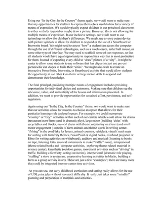 Using our “In the City, In the Country” theme again, we would want to make sure
that any opportunities for children to express themselves would allow for a variety of
means of expression. We would typically expect children in our preschool classrooms
to either verbally respond or maybe draw a picture. However, this is not allowing for
multiple means of expression. In our inclusive settings, we would want to use
technology to allow for children’s differences. We might use a voice output device
with picture symbols to allow for children to respond or the use of a Smartboard or
Interwrite board. We might need to assess “how” a student can access the computer
through the use of different technologies, such as a touch screen, roller ball mouse, or
some other type of interface. We may need to scaffold some of our responses, so that
all students would have equal opportunity to respond in a way that is most productive
for them. Instead of expecting every child to “draw” picture of a “city” , it might be
easier to allow some students to use software that has clip art or just use pre-cut
pictures/die cut shapes to build their “cities”. We might also want to create an
interactive PowerPoint, Interwrite, or Smartboard activity that would allow students
the opportunity to use other kinesthetic or large motor skills to respond and
demonstrate their knowledge.

The final principal, providing multiple means of engagement includes providing
opportunities for individual choice and autonomy. Making sure that children see the
relevance, value, and authenticity of the lesson and information presented. In
addition, we want to provide opportunities for sustained effort, persistence, and self-
regulation.

Again using our “In the City, In the Country” theme, we would want to make sure
that our activities allow for students to choose an option that allows for their
particular learning style and preferences. For example, we could incorporate
“country” or “city” activities within each of our centers which would allow for drama
(restaurant/store/farm stand in dramatic play), large motor (building ‘cities’ with
recyclables and blocks, musical chairs with theme vocabulary on chairs) and small
motor engagement ( stencils of farm animals and theme words in writing center,
“fishing” in the pond/lake for letters, animal counters, vehicles), visual ( math mats
for sorting with farm/city themes, PowerPoint or digital books, overhead projector or
Elmo for writing activities on whiteboard), auditory and musical (listening to books
on tape, listening lotto, musical instruments to make “traffic” noise), intrapersonal
(theme related books and computer activities, exploring theme related material in
science center), kinesthetic (outdoor games, movement activities such as “driving” in
traffic, building a farm/city, acting out stories), interpersonal (dramatic role playing,
“staffing” a store or restaurant, cooperative learning activities in blocks, building a
farm as a group activity in art). These are just a few “examples”; there are many more
that could be integrated into our center time activities.

 As you can see, our early childhood curriculum and setting really allows for the use
of UDL principles without too much difficulty. It really just takes some “mindful”
planning and preparation of materials and activities.
 