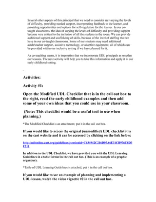 Several other aspects of this principal that we need to consider are varying the levels
    of difficulty, providing needed support, incorporating feedback to the learner, and
    providing opportunities and options for self-regulation for the learner. In our co-
    taught classrooms, the idea of varying the levels of difficulty and providing support
    become very critical to the inclusion of all the students in the room. We can provide
    additional support and scaffolding of skills, because of the level of staffing that we
    have in our co-taught classrooms. Some of our students may need additional
    adult/teacher support, assistive technology, or adaptive equipment; all of which can
    be provided within our inclusive setting if we have planned for it.

    As co-teaching teams, it is imperative that we incorporate UDL principals as we plan
    our lessons. The next activity will help you to take this information and apply it to our
    early childhood setting.

.

Activities:

Activity #1:

Open the Modified UDL Checklist that is in the call out box to
the right, read the early childhood examples and then add
some of your own ideas that you could use in your classroom.

(Note: This checklist would be a useful tool to use when
planning.)
*The Modified Checklist is an attachment; put it in the call out box.

If you would like to access the original (unmodified) UDL checklist it is
on the cast website and it can be accessed by clicking on the link below:

http://udlonline.cast.org/guidelines;jsessionid=C634942C216D07A6E31CB976C8D3
F211

In addition to the UDL Checklist, we have provided you with the UDL Learning
Guidelines in a table format in the call out box. (This is an example of a graphic
organizer).

*Table of UDL Learning Guidelines is attached, put it in the call out box.

If you would like to see an example of planning and implementing a
UDL lesson, watch the video vignette #2 in the call out box.
 