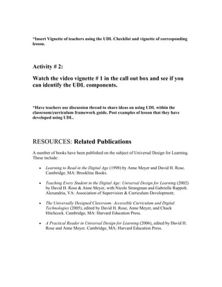 *Insert Vignette of teachers using the UDL Checklist and vignette of corresponding
lesson.




Activity # 2:

Watch the video vignette # 1 in the call out box and see if you
can identify the UDL components.


*Have teachers use discussion thread to share ideas on using UDL within the
classroom/curriculum framework guide. Post examples of lesson that they have
developed using UDL.




RESOURCES: Related Publications
A number of books have been published on the subject of Universal Design for Learning.
These include:

   •   Learning to Read in the Digital Age (1998) by Anne Meyer and David H. Rose.
       Cambridge, MA: Brookline Books.

   •   Teaching Every Student in the Digital Age: Universal Design for Learning (2002)
       by David H. Rose & Anne Meyer, with Nicole Strangman and Gabrielle Rappolt.
       Alexandria, VA: Association of Supervision & Curriculum Development;

   •   The Universally Designed Classroom: Accessible Curriculum and Digital
       Technologies (2005), edited by David H. Rose, Anne Meyer, and Chuck
       Hitchcock. Cambridge, MA: Harvard Education Press.

   •   A Practical Reader in Universal Design for Learning (2006), edited by David H.
       Rose and Anne Meyer. Cambridge, MA: Harvard Education Press.
 