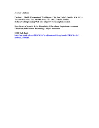 Journal Citation:

Publisher: DO-IT. University of Washington, P.O. Box 354842, Seattle, WA 98195.
Tel: 888-972-3648; Tel: 206-685-3648; Fax: 206-221-4171; e-mail:
doit@u.washington.edu; Web site: http://www.washington.edu/doit

Descriptors: Cognitive Style; Disabilities; Educational Experience; Access to
Education; Information Technology; Higher Education

ERIC Full-Text:
http://www.eric.ed.gov/ERICWebPortal/contentdelivery/servlet/ERICServlet?
accno=ED506545
 