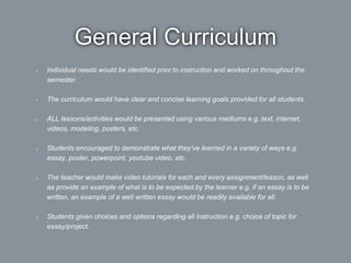 General Curriculum
Individual needs would be identified prior to instruction and worked on throughout the
semester.
The curriculum would have clear and concise learning goals provided for all students.
ALL lessons/activities would be presented using various mediums e.g. text, internet,
videos, modeling, posters, etc.
Students encouraged to demonstrate what they’ve learned in a variety of ways e.g.
essay, poster, powerpoint, youtube video, etc.
The teacher would make video tutorials for each and every assignment/lesson, as well
as provide an example of what is to be expected by the learner e.g. if an essay is to be
written, an example of a well written essay would be readily available for all.
Students given choices and options regarding all instruction e.g. choice of topic for
essay/project.
 
