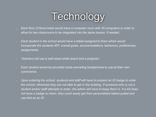 Technology
Each floor (3 floors total) would have a computer room with 20 computers in order to
allow for two classrooms to be integrated into the same lesson, if needed.
Each student in the school would have a tablet assigned to them which would
incorporate the students IEP, overall goals, accommodations, behaviors, preferences,
assignments.
Teachers will use a wall-sized white board and a projector.
Each student would be provided noise-canceling headphones to use at their own
connivence.
Upon entering the school, students and staff will have to present an ID badge to enter
the school, otherwise they are not able to get in the building. If someone who is not a
student and/or staff attempts to enter, the admin will have to beep them in. If a kid does
not have a badge on them, they could easily get their personalized tabled pulled and
use that as an ID.
 
