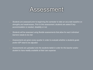 Assessment
Students are assessed prior to beginning the semester to take an accurate baseline on
strengths and weaknesses. Prior to this assessment, students are asked if any
accommodation is needed, disability or not.
Students will be assessed using flexible assessments that allow for each individual
learners needs to be met.
Assessments are given every quarter in order to evaluate whether a students goals
and/or IEP need to be adjusted.
Assessments are uploaded onto the students tablet in order for the teacher and/or
student to have readily available at their own expense.
 
