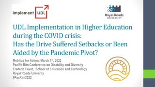 UDL Implementation in Higher Education
during the COVID crisis:
Has the Drive Suffered Setbacks or Been
Aided by the Pandemic Pivot?
Mobilize for Action, March 1st, 2022
Pacific Rim Conference on Disability and Diversity
Frederic Fovet, School of Education and Technology
Royal Roads Univerity
#PacRim2022
 