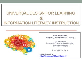 UNIVERSAL DESIGN FOR LEARNING 
& 
INFORMATION LITERACY INSTRUCTION 
New Identities: 
Adapting the Academic Library 
#acrlmdmilex14 
Claire Holmes, 
Research & Instruction Librarian 
Towson University 
November 14, 2014 
SlideShare Link: 
http://tinyurl.com/UDL-ACRLmd-14 
 
