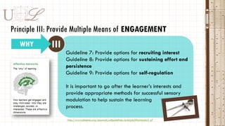 DU L
IIIWHY
Principle III: Provide Multiple Means of ENGAGEMENT
http://www.udlcenter.org/aboutudl/udlguidelines/principle3#principle3_g7
Guideline 7: Provide options for recruiting interest
Guideline 8: Provide options for sustaining effort and
persistence
Guideline 9: Provide options for self-regulation
It is important to go after the learner’s interests and
provide appropriate methods for successful sensory
modulation to help sustain the learning
process.
 