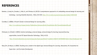 REFERENCES
Basham, J., Israel, M., Graden, J., Poth, R., and Winston, M. (2010) A comprehensive approach to rti: embedding universal design for learning and
technology. Learning Disability Quarterly , 33(4), 243-255. http://0-www.jstor.org.maurice.bgsu.edu/stable/23053228
Cortiella, C. (2008). A Parent’s Guide to Universal Design for Learning (UDL).
http://www.ncld.org/images/stories/Publications/AdvocacyBriefs/ParentGuide-UDL/ParentsGuidetoUDL.pdf
Hitchcock, C., & Stahl, S. (2003). Assistive technology, universal design, universal design for learning: improved learning
opportunities. Journal Of Special Education Technology, 18(4), 45-52.
http://0-search.ebscohost.com.maurice.bgsu.edu/login.aspx?direct=true&db=eft&AN=507858001&site=ehost-live&scope=site
Rose, D.H., & Meyer, A. (2002). Teaching every student in the digital age: Universal Design for Learning. Alexandria, VA: Association for
Supervision and Curriculum Development.
 