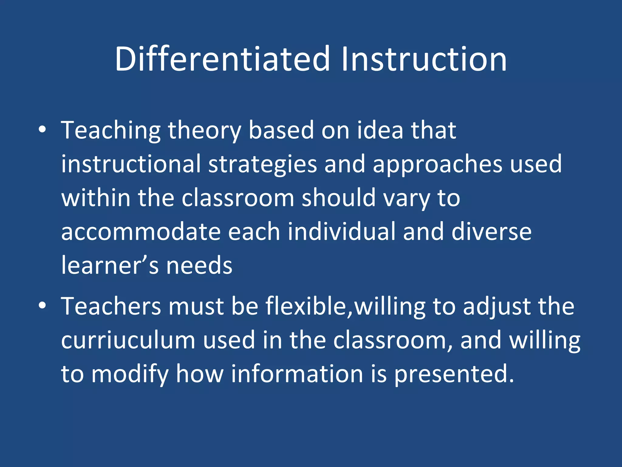 Differentiated Instruction Teaching theory based on idea that instructional strategies and approaches used within the classroom should vary to accommodate each individual and diverse learner’s needs Teachers must be flexible,willing to adjust the curriuculum used in the classroom, and willing to modify how information is presented. 