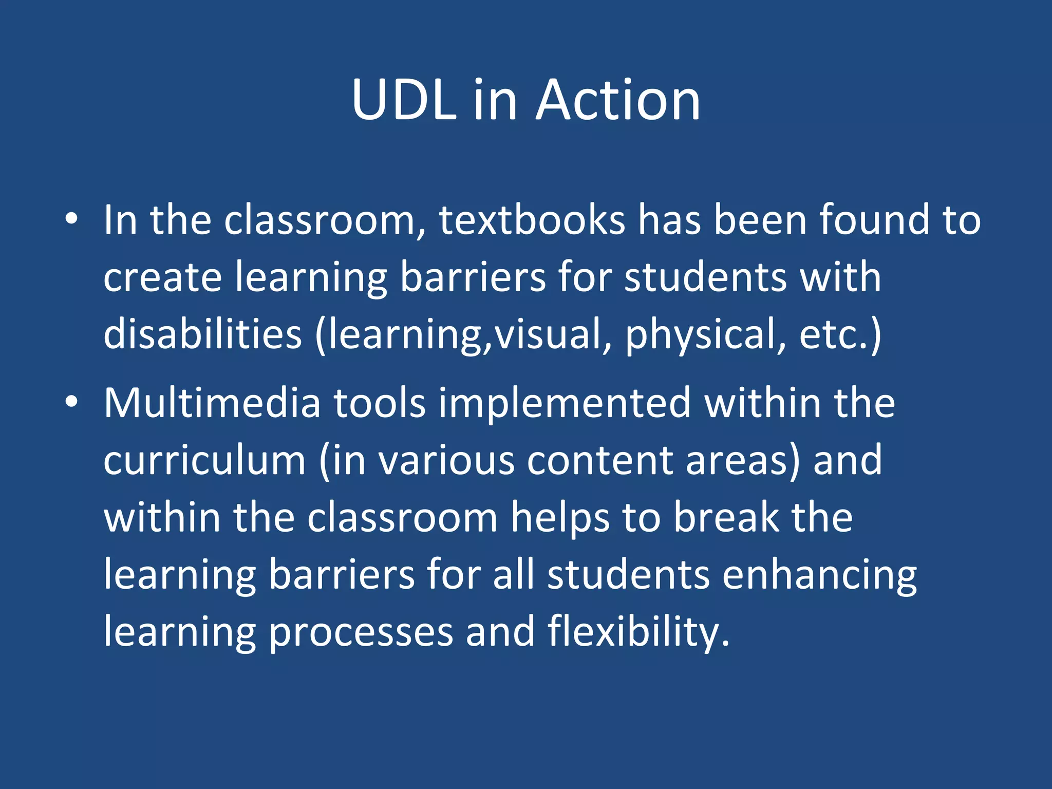 UDL in Action In the classroom, textbooks has been found to create learning barriers for students with disabilities (learning,visual, physical, etc.) Multimedia tools implemented within the curriculum (in various content areas) and within the classroom helps to break the learning barriers for all students enhancing learning processes and flexibility. 
