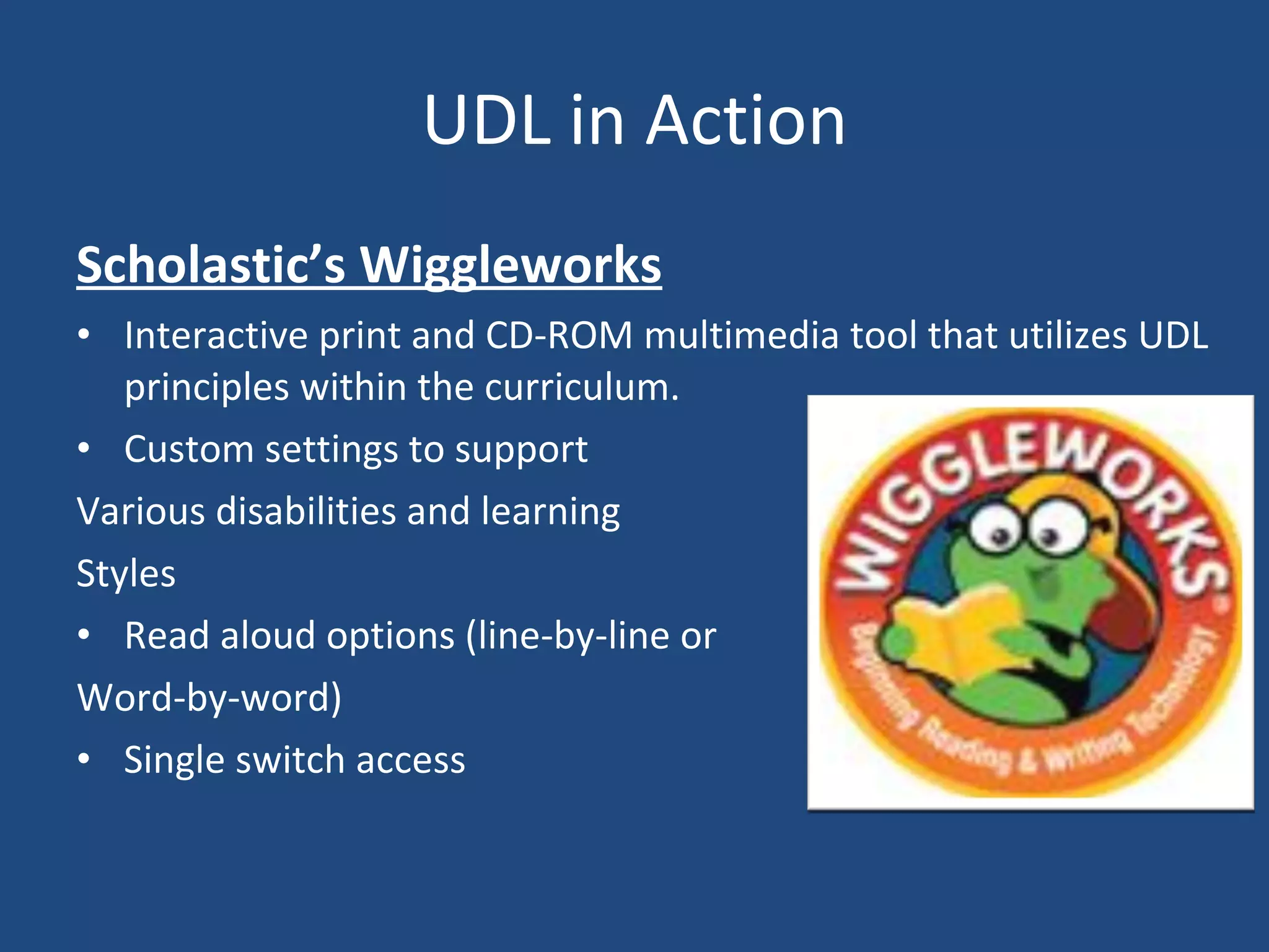 UDL in Action Scholastic’s Wiggleworks Interactive print and CD-ROM multimedia tool that utilizes UDL principles within the curriculum. Custom settings to support Various disabilities and learning  Styles Read aloud options (line-by-line or  Word-by-word) Single switch access 